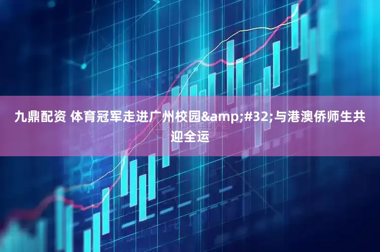 九鼎配资 体育冠军走进广州校园&#32;与港澳侨师生共迎全运