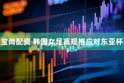 宝尚配资 韩国女足高规格应对东亚杯