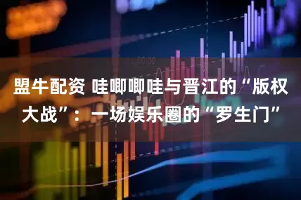 盟牛配资 哇唧唧哇与晋江的“版权大战”：一场娱乐圈的“罗生门”