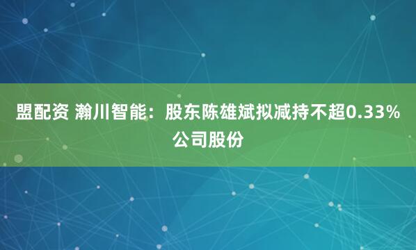盟配资 瀚川智能：股东陈雄斌拟减持不超0.33%公司股份