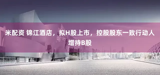 米配资 锦江酒店，拟H股上市，控股股东一致行动人增持B股