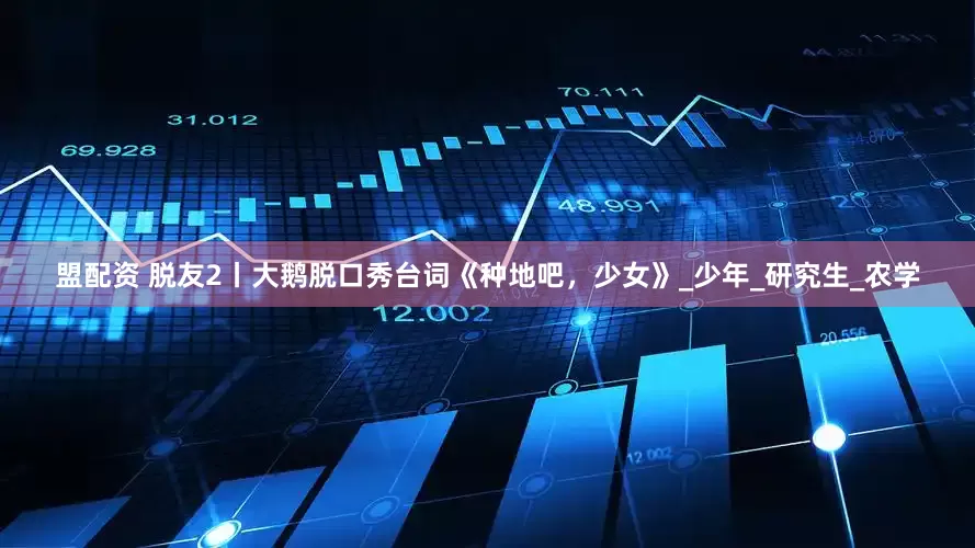 盟配资 脱友2丨大鹅脱口秀台词《种地吧，少女》_少年_研究生_农学