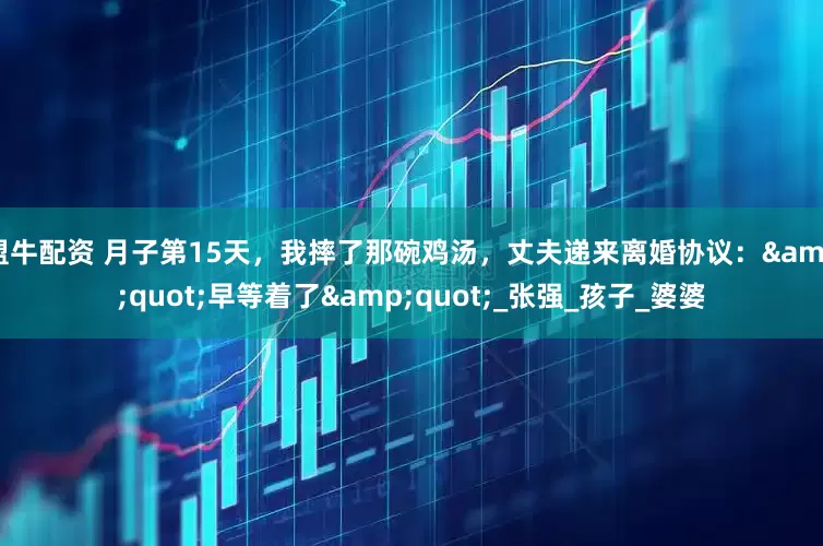 盟牛配资 月子第15天，我摔了那碗鸡汤，丈夫递来离婚协议：&quot;早等着了&quot;_张强_孩子_婆婆