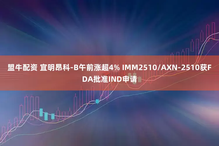 盟牛配资 宜明昂科-B午前涨超4% IMM2510/AXN-2510获FDA批准IND申请