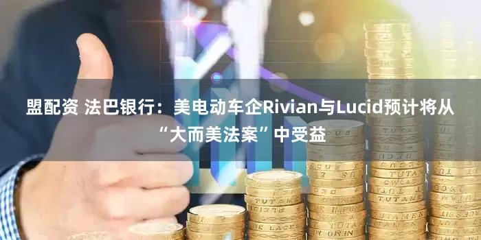 盟配资 法巴银行：美电动车企Rivian与Lucid预计将从“大而美法案”中受益