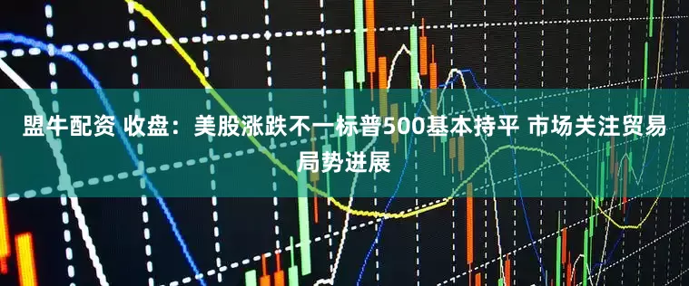 盟牛配资 收盘：美股涨跌不一标普500基本持平 市场关注贸易局势进展