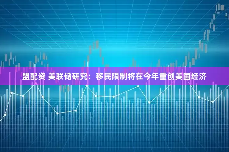 盟配资 美联储研究：移民限制将在今年重创美国经济