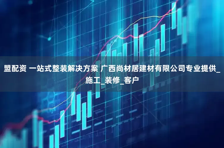 盟配资 一站式整装解决方案 广西尚材居建材有限公司专业提供_施工_装修_客户