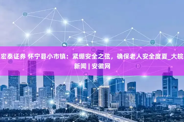 宏泰证券 怀宁县小市镇：紧绷安全之弦，确保老人安全度夏_大皖新闻 | 安徽网