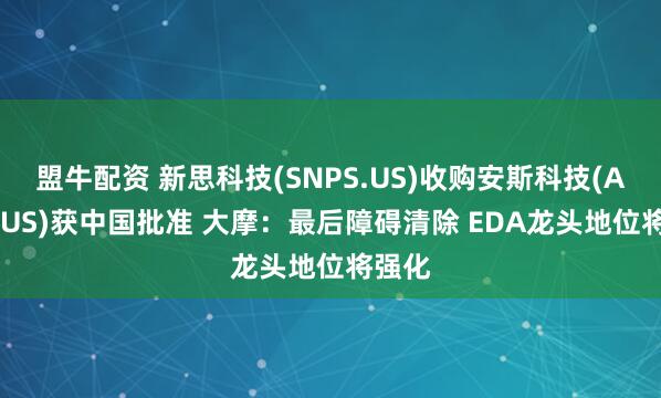 盟牛配资 新思科技(SNPS.US)收购安斯科技(ANSS.US)获中国批准 大摩：最后障碍清除 EDA龙头地位将强化