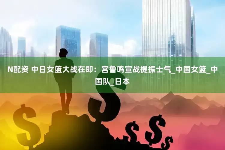 N配资 中日女篮大战在即：宫鲁鸣宣战提振士气_中国女篮_中国队_日本