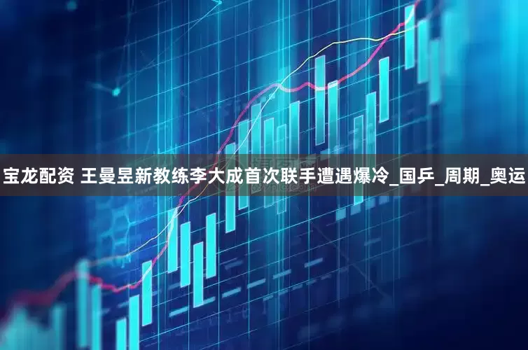 宝龙配资 王曼昱新教练李大成首次联手遭遇爆冷_国乒_周期_奥运