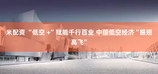 米配资 “低空 +”赋能千行百业 中国低空经济“振翅高飞”