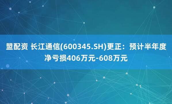 盟配资 长江通信(600345.SH)更正：预计半年度净亏损406万元-608万元