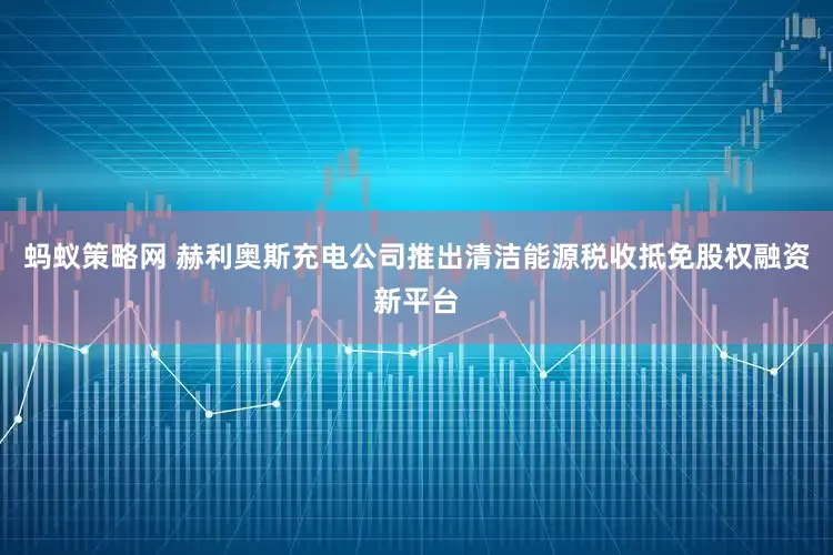 蚂蚁策略网 赫利奥斯充电公司推出清洁能源税收抵免股权融资新平台