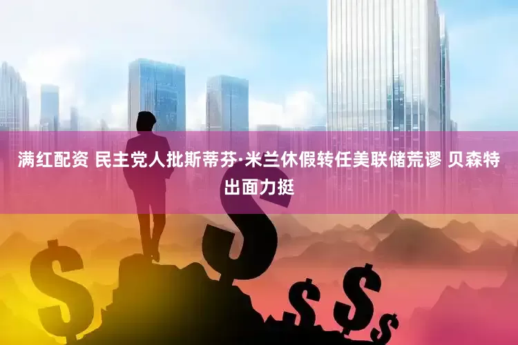 满红配资 民主党人批斯蒂芬·米兰休假转任美联储荒谬 贝森特出面力挺
