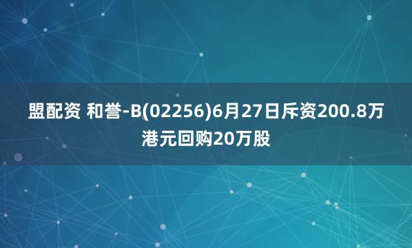 盟配资 和誉-B(02256)6月27日斥资200.8万港元回购20万股