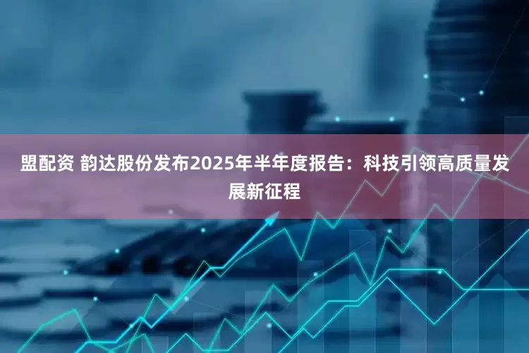 盟配资 韵达股份发布2025年半年度报告：科技引领高质量发展新征程