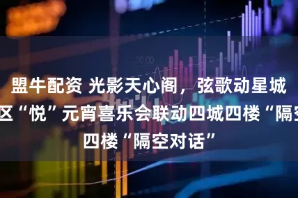 盟牛配资 光影天心阁，弦歌动星城！天心区“悦”元宵喜乐会联动四城四楼“隔空对话”