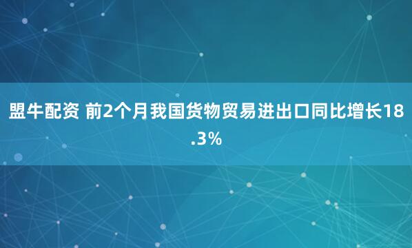 盟牛配资 前2个月我国货物贸易进出口同比增长18.3%
