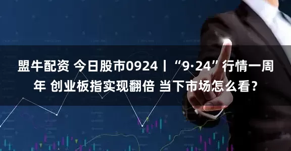 盟牛配资 今日股市0924丨“9·24”行情一周年 创业板指实现翻倍 当下市场怎么看？
