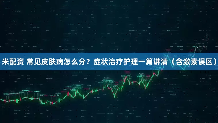 米配资 常见皮肤病怎么分？症状治疗护理一篇讲清（含激素误区）